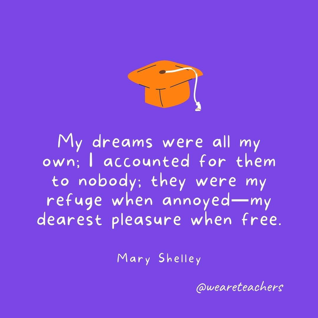 Graduation Quotes: My dreams were all my own; I accounted for them to nobody; they were my refuge when annoyed—my dearest pleasure when free. —Mary Shelley