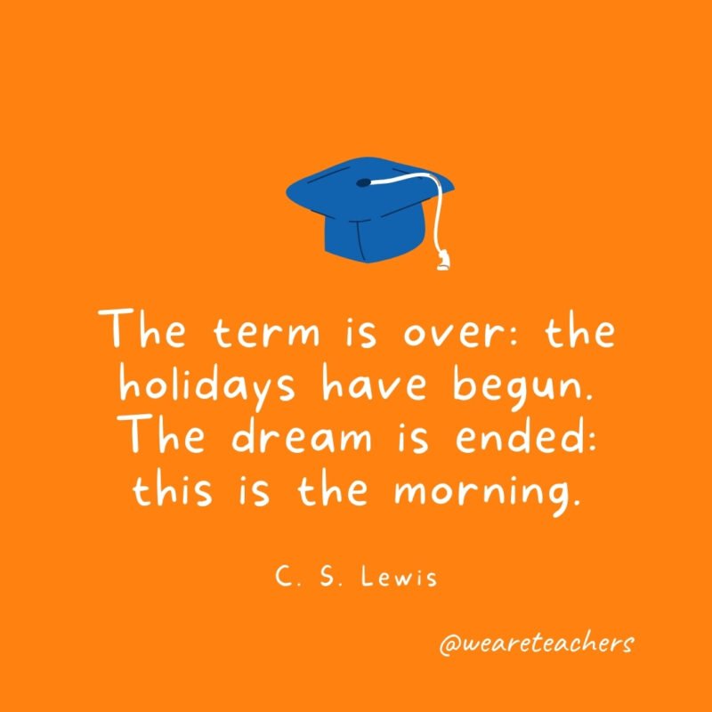 The term is over: the holidays have begun. The dream is ended: this is the morning. —C. S. Lewis