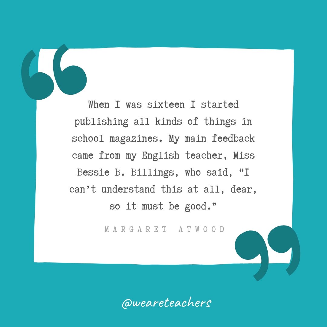 When I was sixteen I started publishing all kinds of things in school magazines. My main feedback came from my English teacher, Miss Bessie B. Billings, who said, "I can't understand this at all, dear, so it must be good." —Margaret Atwood