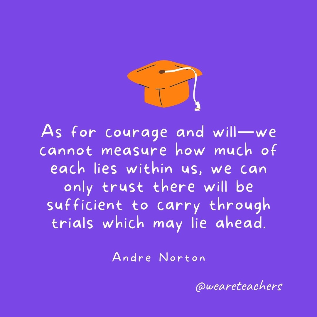 Graduation Quotes: As for courage and will—we cannot measure how much of each lies within us, we can only trust there will be sufficient to carry through trials which may lie ahead. —Andre Norton