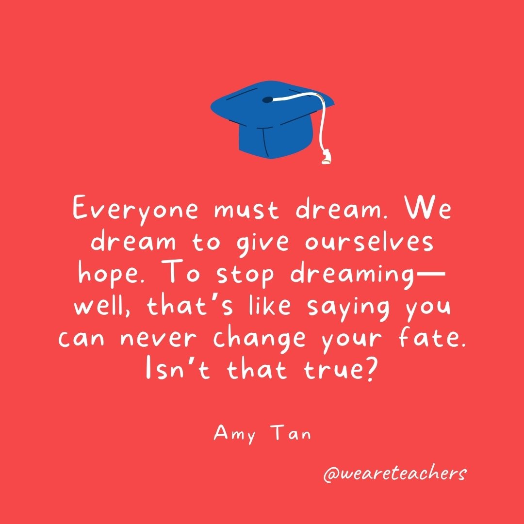 Everyone must dream. We dream to give ourselves hope. To stop dreaming—well, that's like saying you can never change your fate. Isn't that true? —Amy Tan