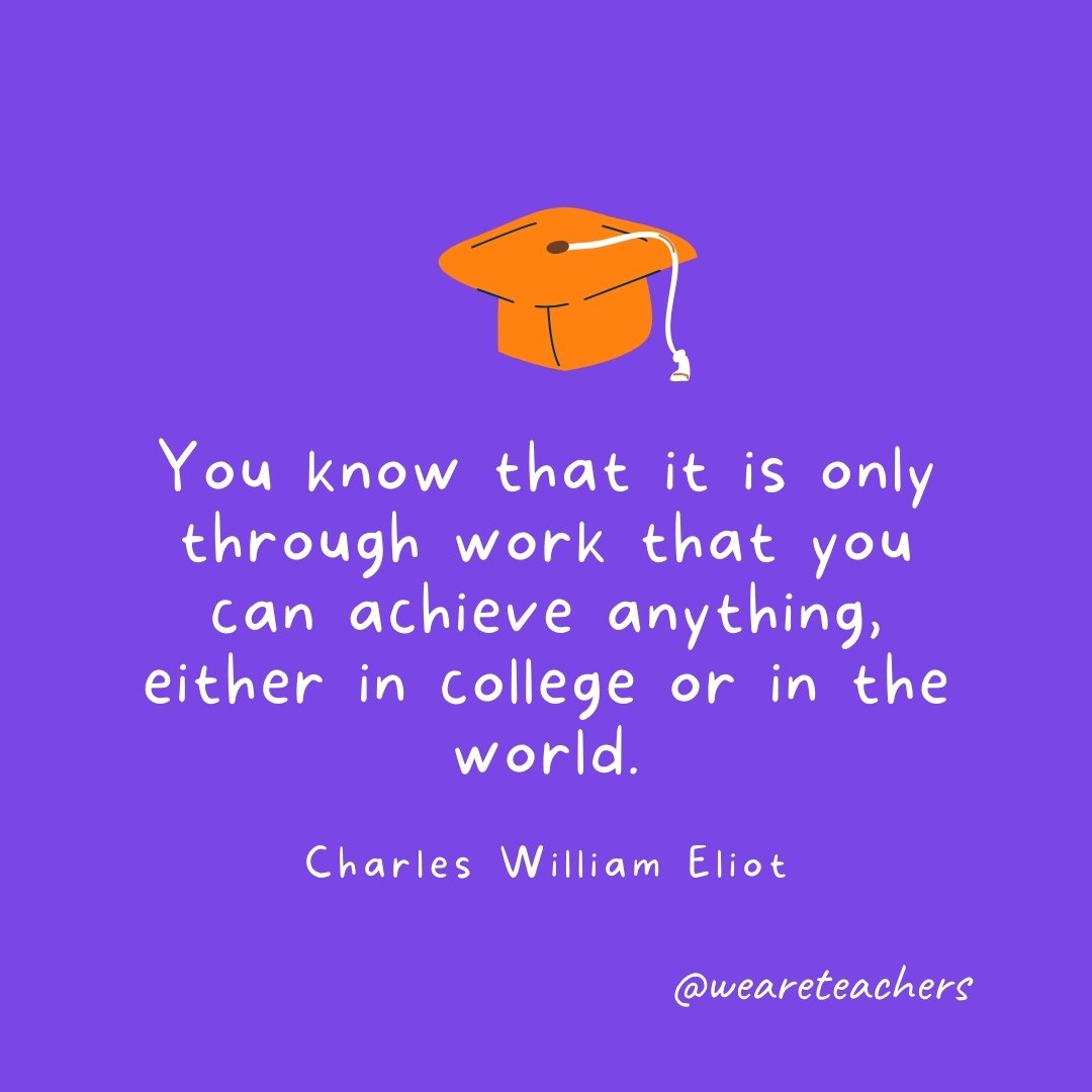 Graduation Quotes: You know that it is only through work that you can achieve anything, either in college or in the world. —Charles William Eliot