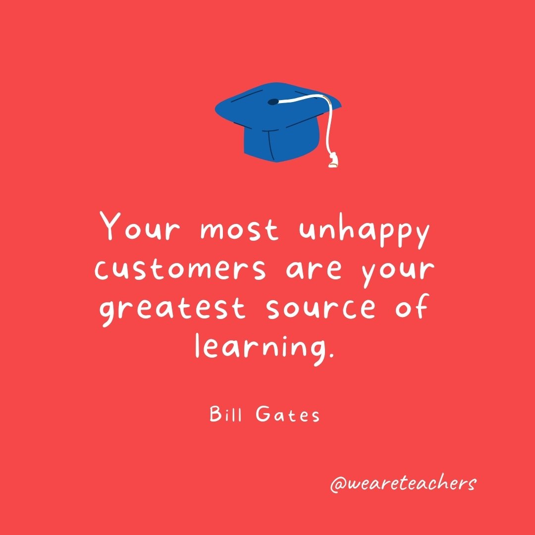 Your most unhappy customers are your greatest source of learning. —Bill Gates