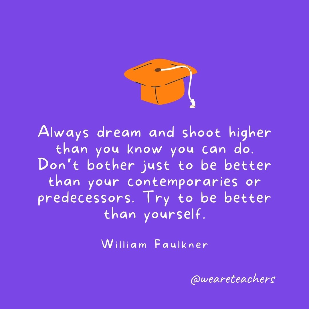 Graduation Quotes: Always dream and shoot higher than you know you can do. Don't bother just to be better than your contemporaries or predecessors. Try to be better than yourself. —William Faulkner