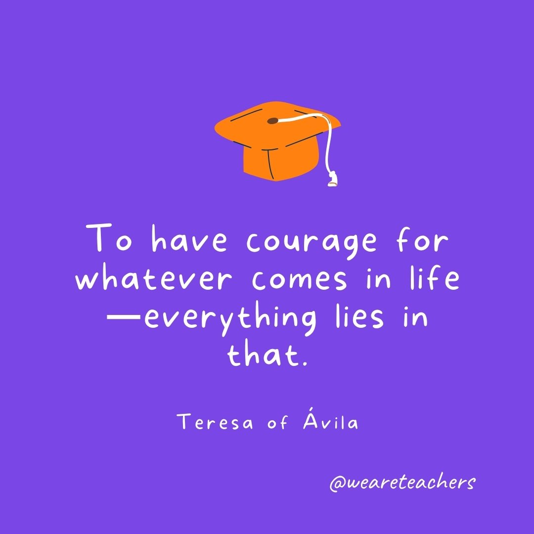 Graduation Quotes: To have courage for whatever comes in life—everything lies in that. —Teresa of Ávila