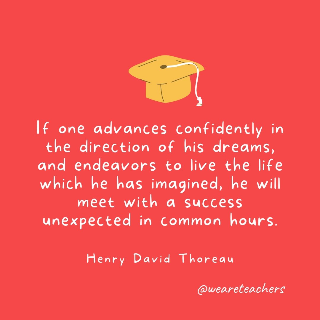 Graduation Quotes: If one advances confidently in the direction of his dreams, and endeavors to live the life which he has imagined, he will meet with a success unexpected in common hours. —Henry David Thoreau