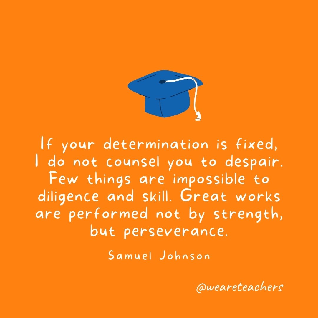 If your determination is fixed, I do not counsel you to despair. Few things are impossible to diligence and skill. Great works are performed not by strength, but perseverance. —Samuel Johnson