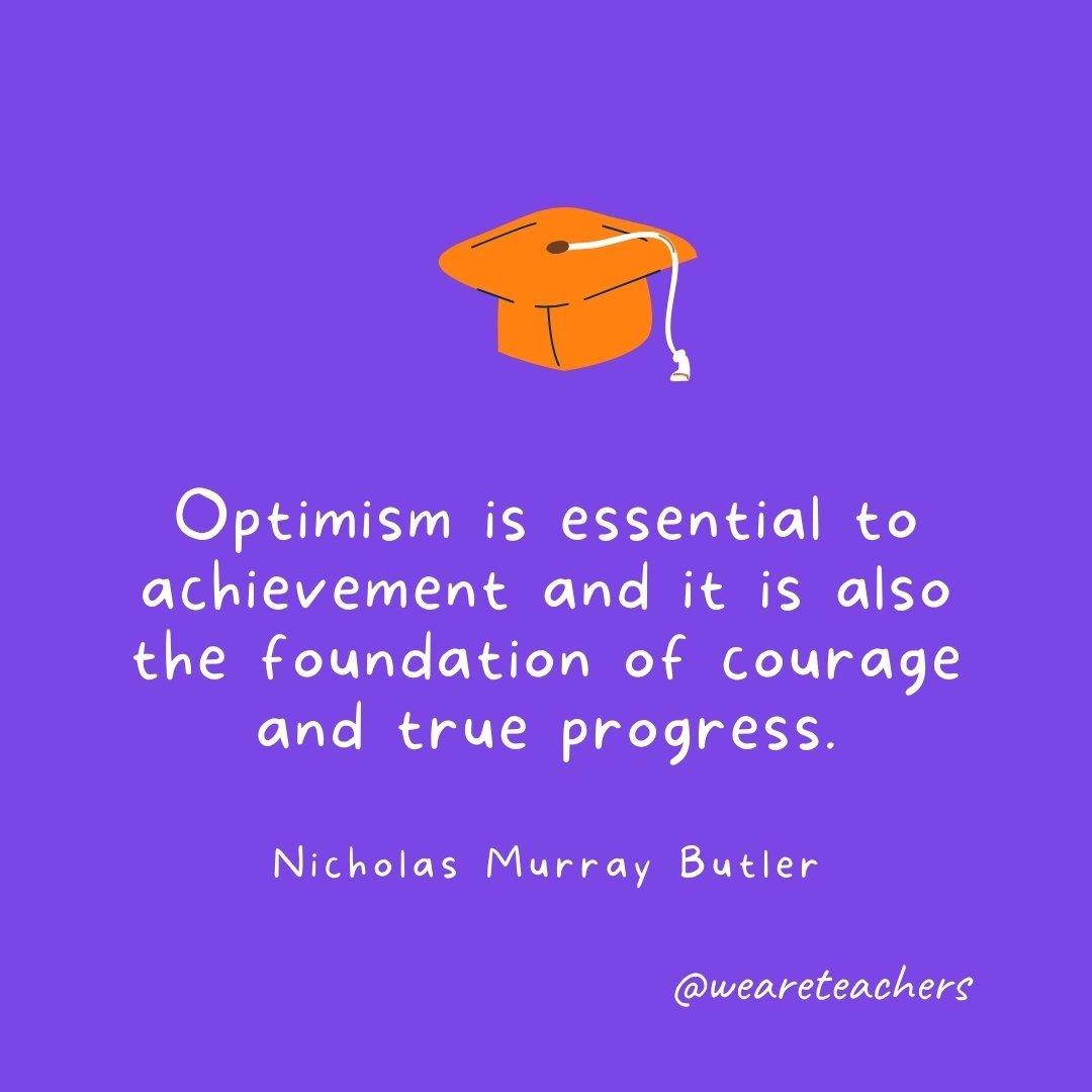 Graduation Quotes: Optimism is essential to achievement and it is also the foundation of courage and true progress. —Nicholas Murray Butler