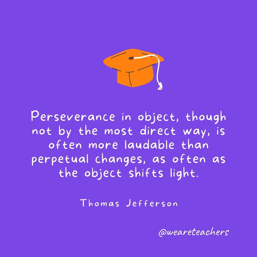 Graduation Quotes: Perseverance in object, though not by the most direct way, is often more laudable than perpetual changes, as often as the object shifts light. —Thomas Jefferson