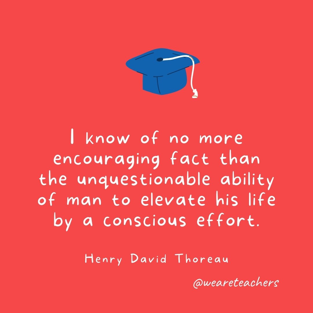  I know of no more encouraging fact than the unquestionable ability of man to elevate his life by a conscious effort. —Henry David Thoreau