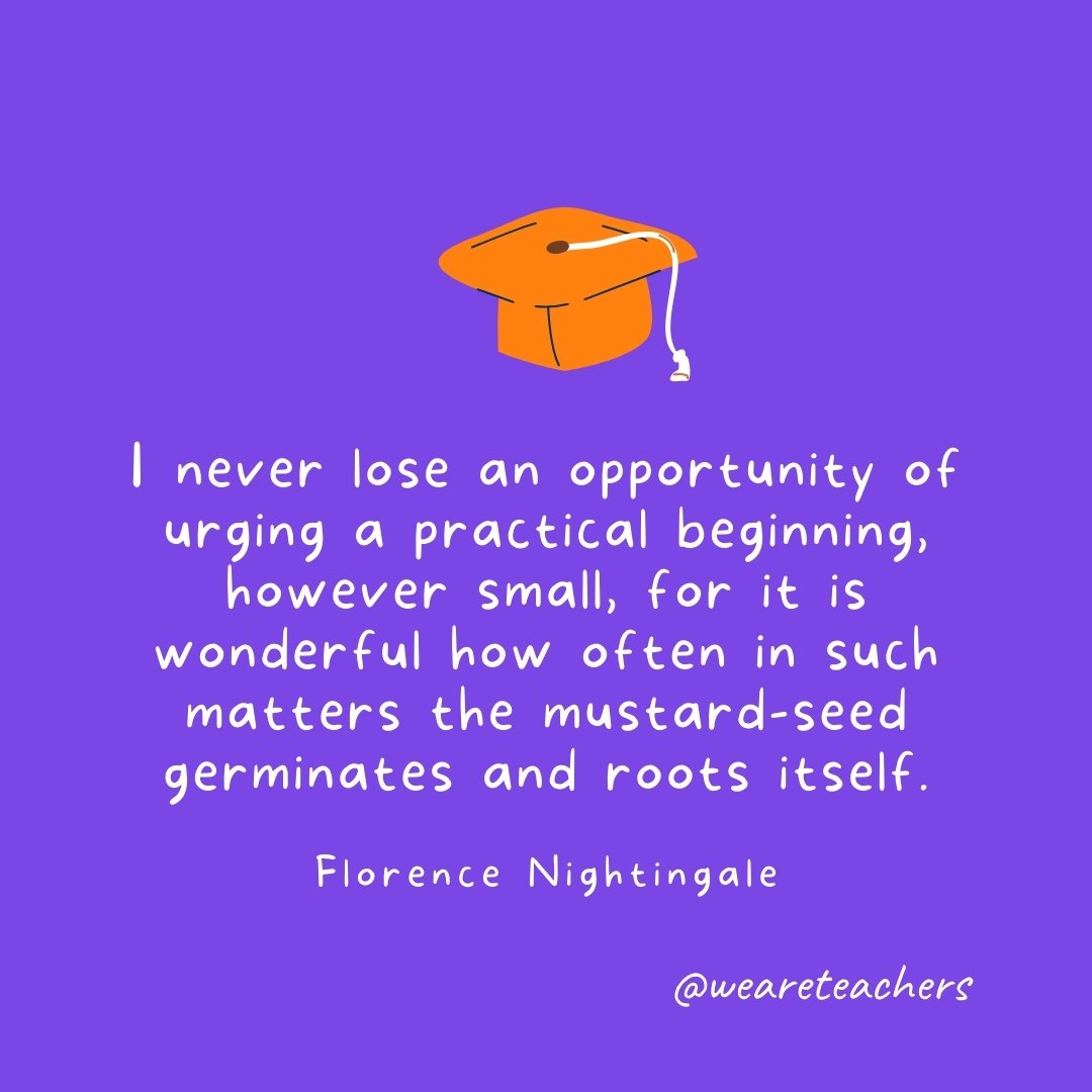 Graduation Quotes: I never lose an opportunity of urging a practical beginning, however small, for it is wonderful how often in such matters the mustard-seed germinates and roots itself. —Florence Nightingale