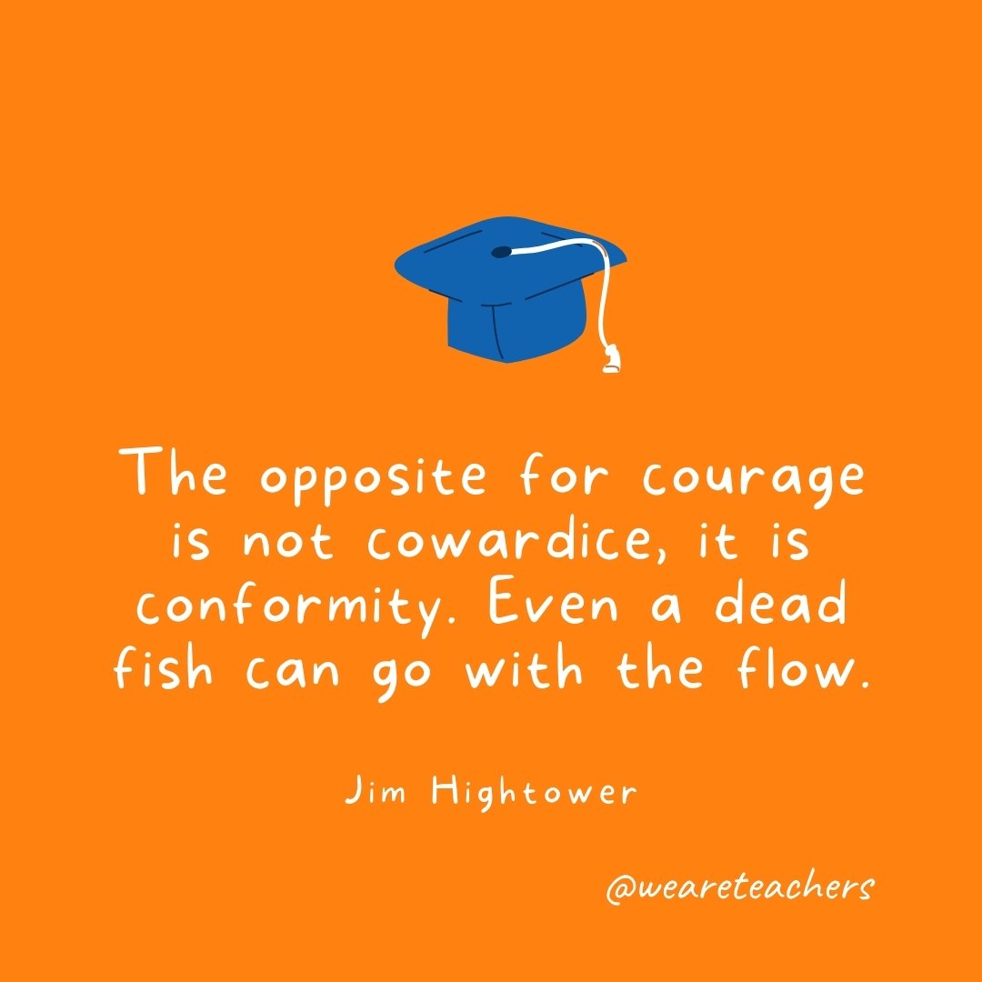 The opposite for courage is not cowardice, it is conformity. Even a dead fish can go with the flow. —Jim Hightower