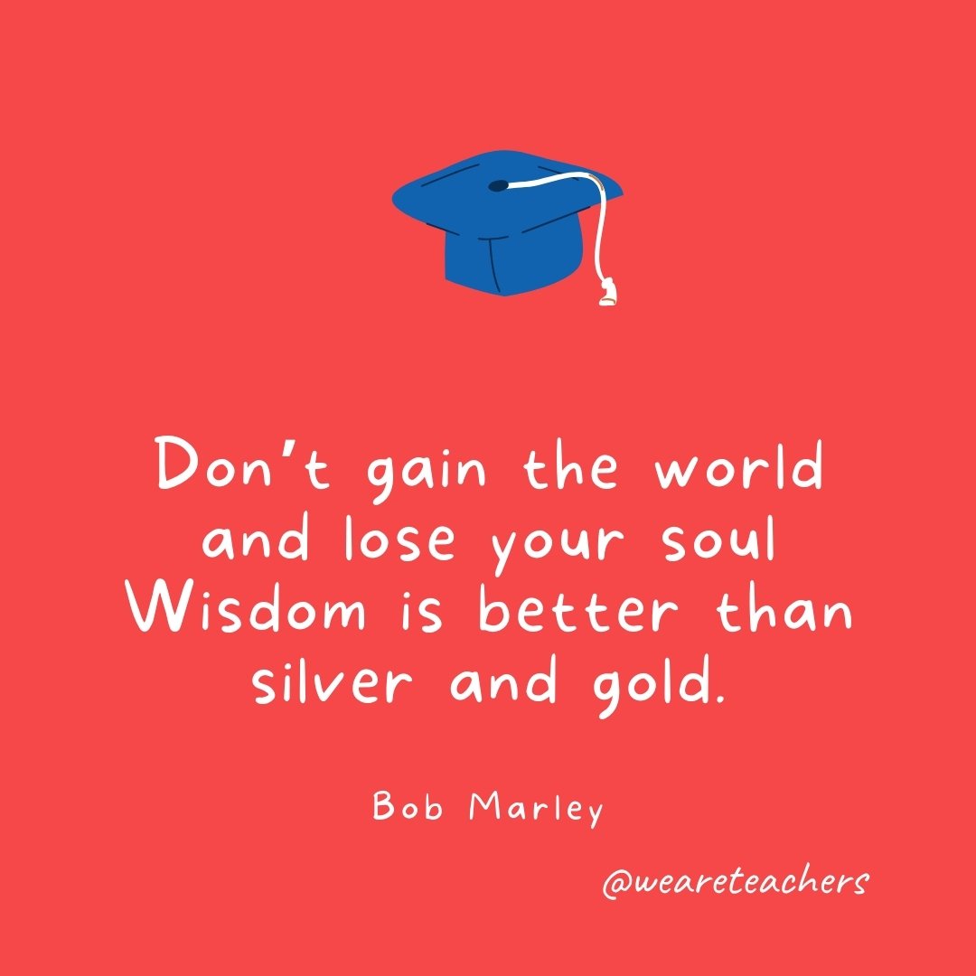 Don't gain the world and lose your soul Wisdom is better than silver and gold.  —Bob Marley