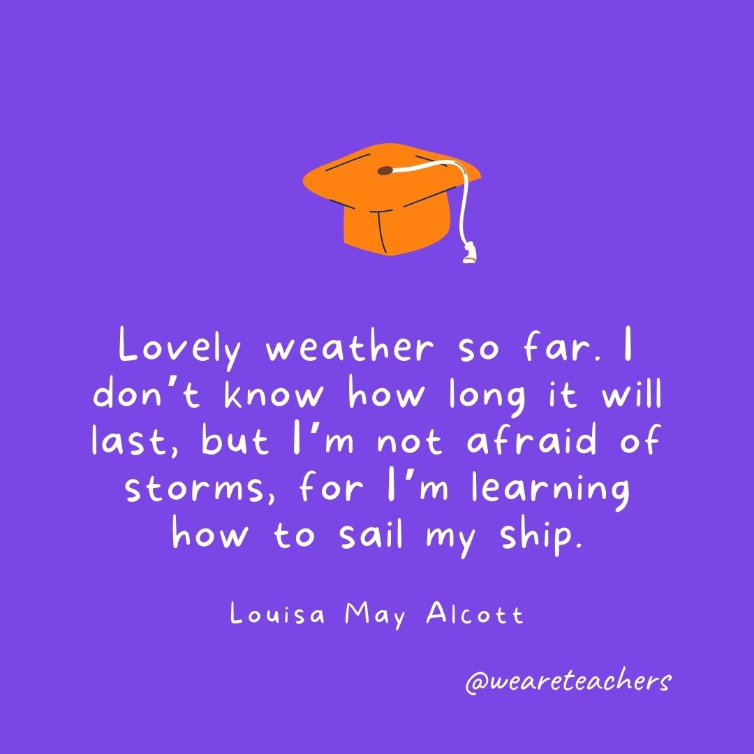 Graduation Quotes: Lovely weather so far. I don't know how long it will last, but I'm not afraid of storms, for I'm learning how to sail my ship. —Louisa May Alcott