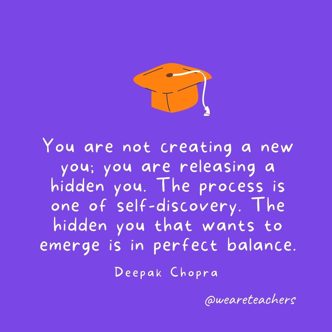 Graduation Quotes: You are not creating a new you; you are releasing a hidden you. The process is one of self-discovery. The hidden you that wants to emerge is in perfect balance. —Deepak Chopra