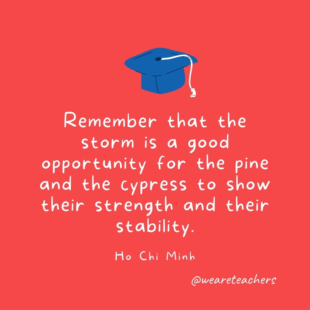 Remember that the storm is a good opportunity for the pine and the cypress to show their strength and their stability. —Ho Chi Minh
