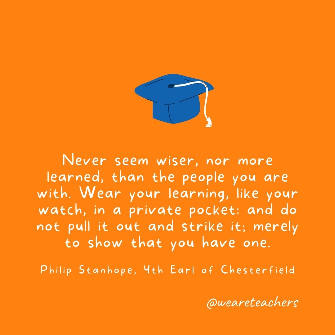 Never seem wiser, nor more learned, than the people you are with. Wear your learning, like your watch, in a private pocket: and do not pull it out and strike it; merely to show that you have one. —Philip Stanhope, 4th Earl of Chesterfield