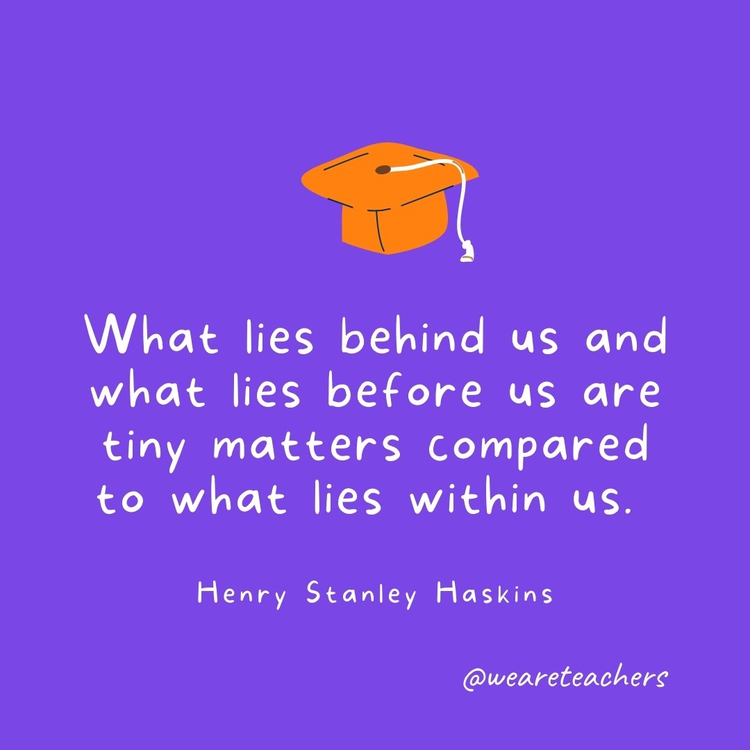 Graduation Quotes: What lies behind us and what lies before us are tiny matters compared to what lies within us. —Henry Stanley Haskins