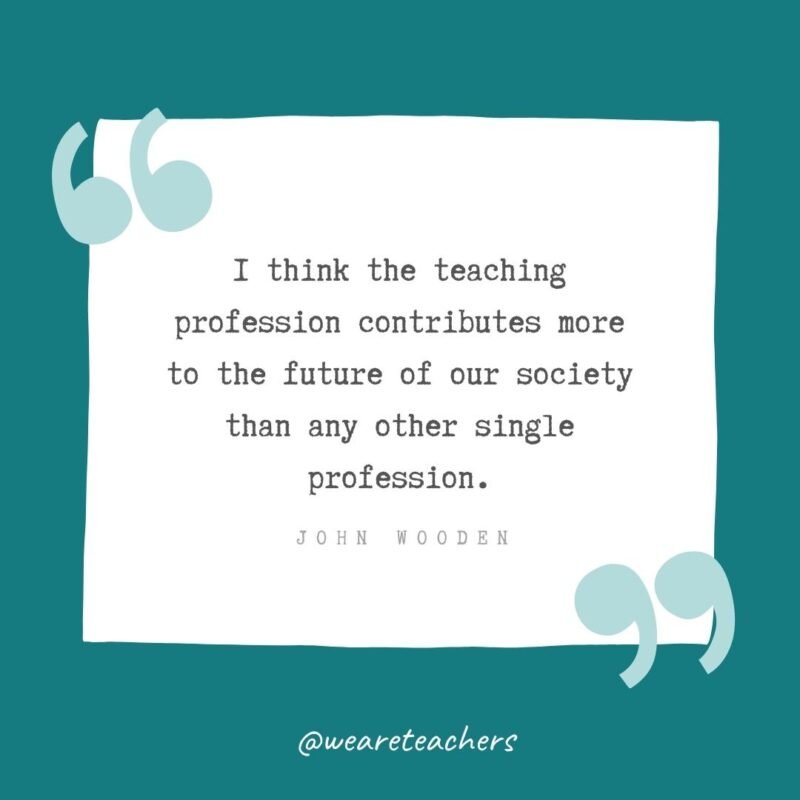 I think the teaching profession contributes more to the future of our society than any other single profession. —John Wooden