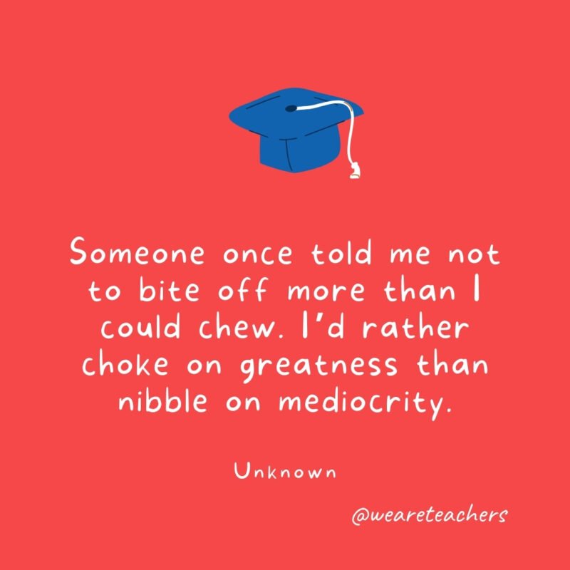 Someone once told me not to bite off more than I could chew. I'd rather choke on greatness than nibble on mediocrity. —Unknown