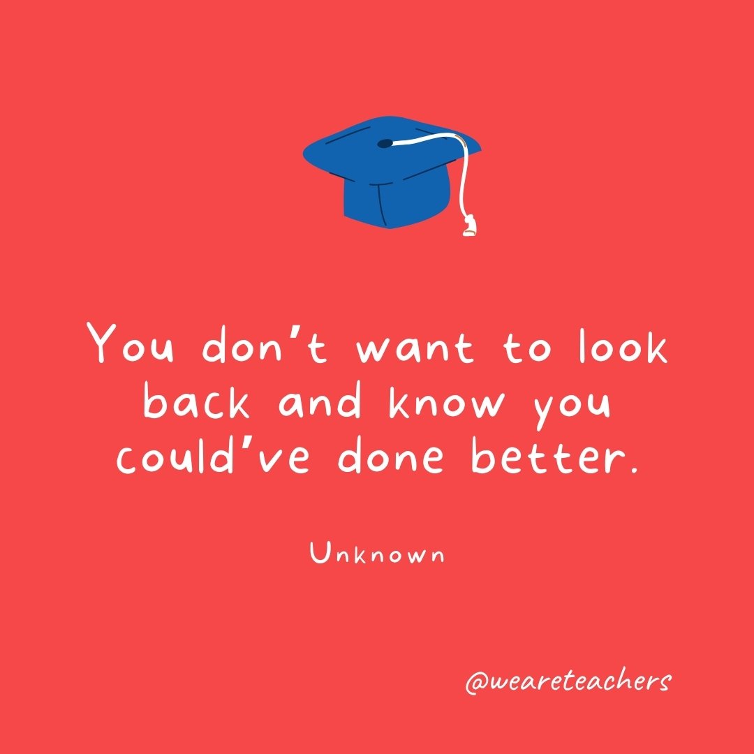 You don’t want to look back and know you could’ve done better. —Unknown