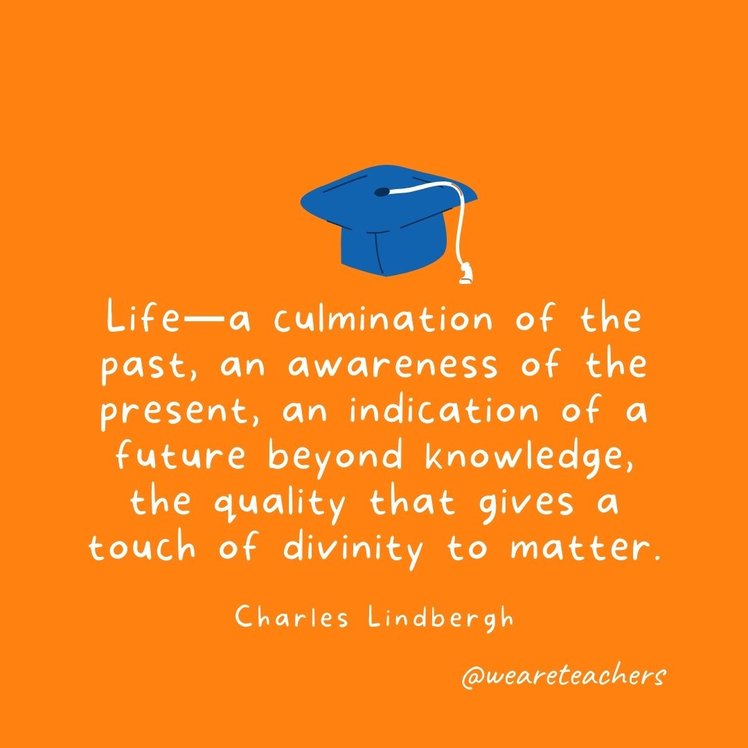 Life—a culmination of the past, an awareness of the present, an indication of a future beyond knowledge, the quality that gives a touch of divinity to matter. —Charles Lindbergh