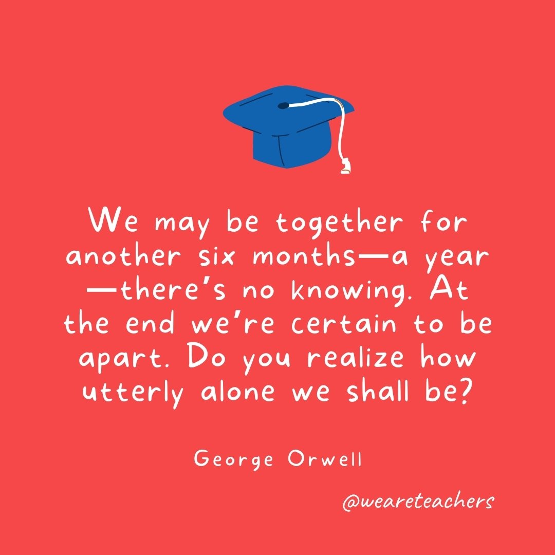 We may be together for another six months—a year—there's no knowing. At the end we're certain to be apart. Do you realize how utterly alone we shall be? —George Orwell