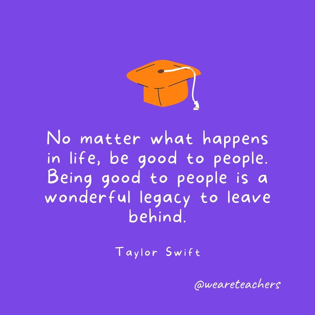 Graduation Quotes: No matter what happens in life, be good to people. Being good to people is a wonderful legacy to leave behind. —Taylor Swift