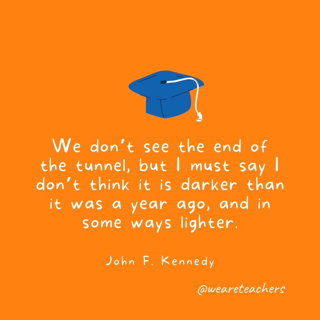 We don't see the end of the tunnel, but I must say I don't think it is darker than it was a year ago, and in some ways lighter. —John F. Kennedy