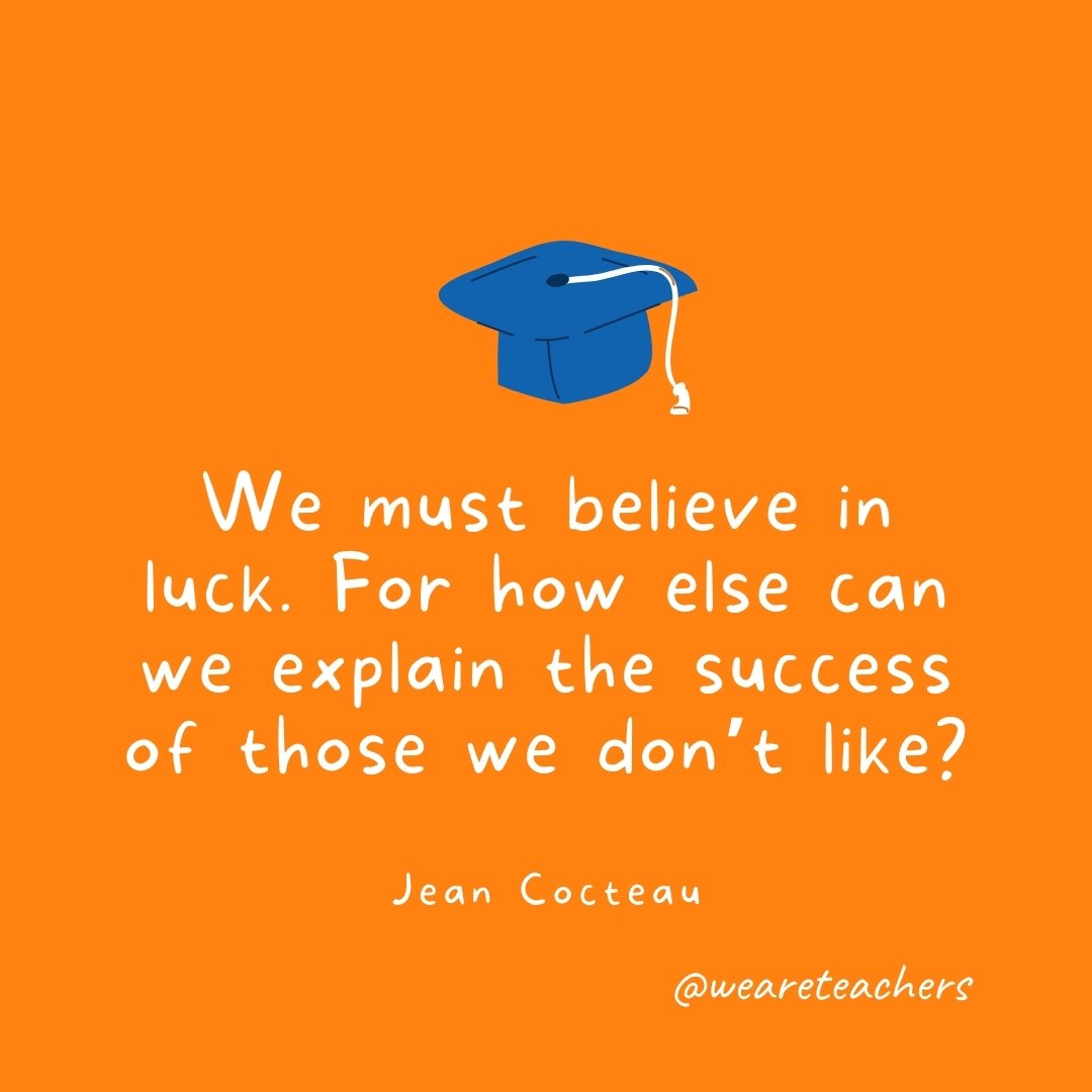 We must believe in luck. For how else can we explain the success of those we don't like? —Jean Cocteau