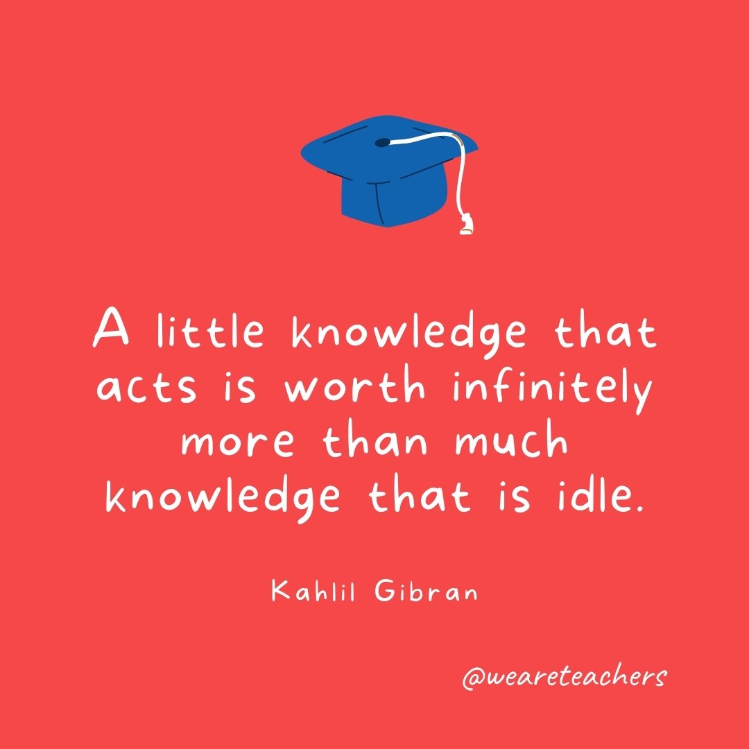 A little knowledge that acts is worth infinitely more than much knowledge that is idle. —Kahlil Gibran