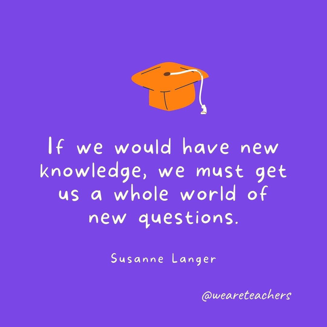 Graduation Quotes: If we would have new knowledge, we must get us a whole world of new questions. —Susanne Langer