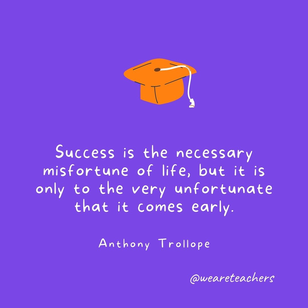 Graduation Quotes: Success is the necessary misfortune of life, but it is only to the very unfortunate that it comes early. —Anthony Trollope