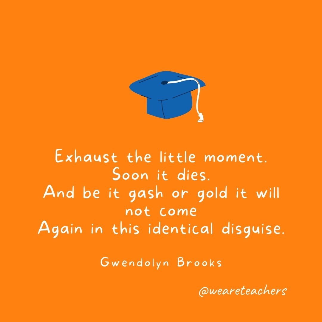 Exhaust the little moment. Soon it dies. And be it gash or gold it will not come Again in this identical disguise. —Gwendolyn Brooks