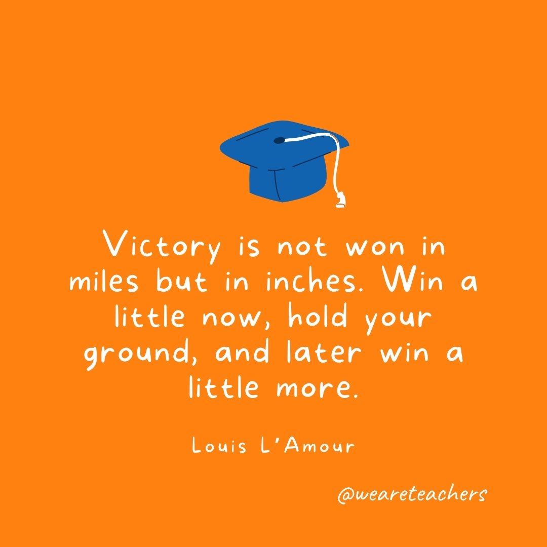 Victory is not won in miles but in inches. Win a little now, hold your ground, and later win a little more. —Louis L'Amour