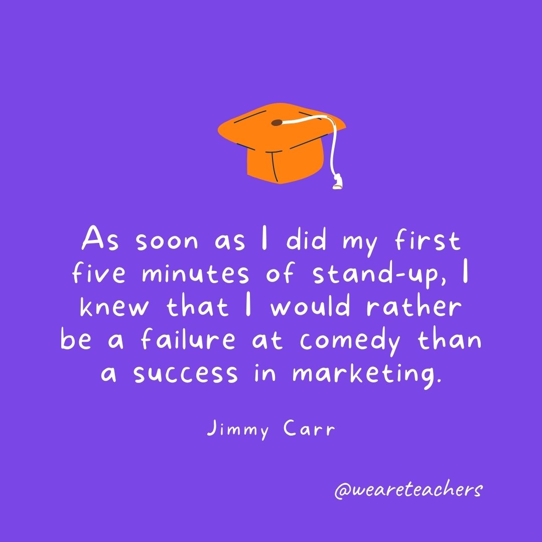 Graduation Quotes: As soon as I did my first five minutes of stand-up, I knew that I would rather be a failure at comedy than a success in marketing. —Jimmy Carr