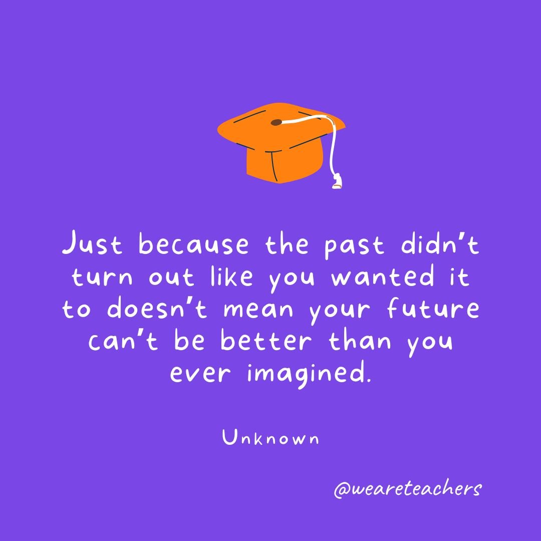 Just because the past didn’t turn out like you wanted it to doesn’t mean your future can’t be better than you ever imagined. —Unknown
