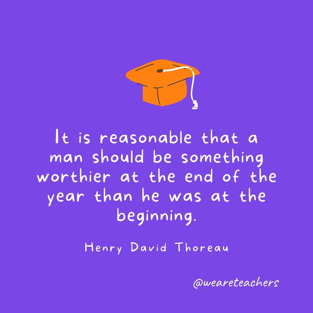 It is reasonable that a man should be something worthier at the end of the year than he was at the beginning. —Henry David Thoreau