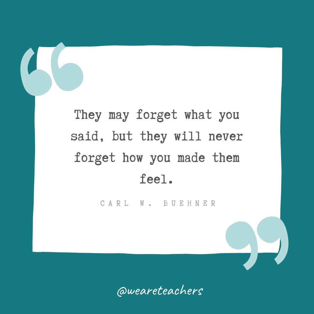 They may forget what you said, but they will never forget how you made them feel. —Carl W. Buehner- Teacher Appreciation Quotes
