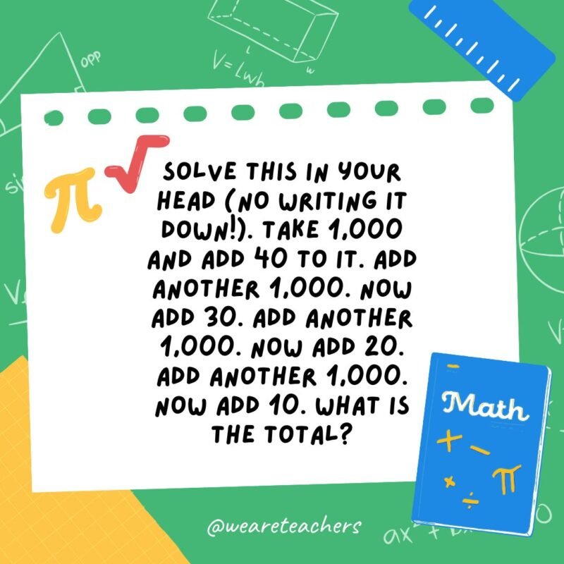 15. Solve this in your head (no writing it down!). Take 1,000 and add 40 to it.  Add another 1,000. Now add 30. Add another 1,000. Now add 20. Add another 1,000. Now add 10. What is the total?- math brain teasers