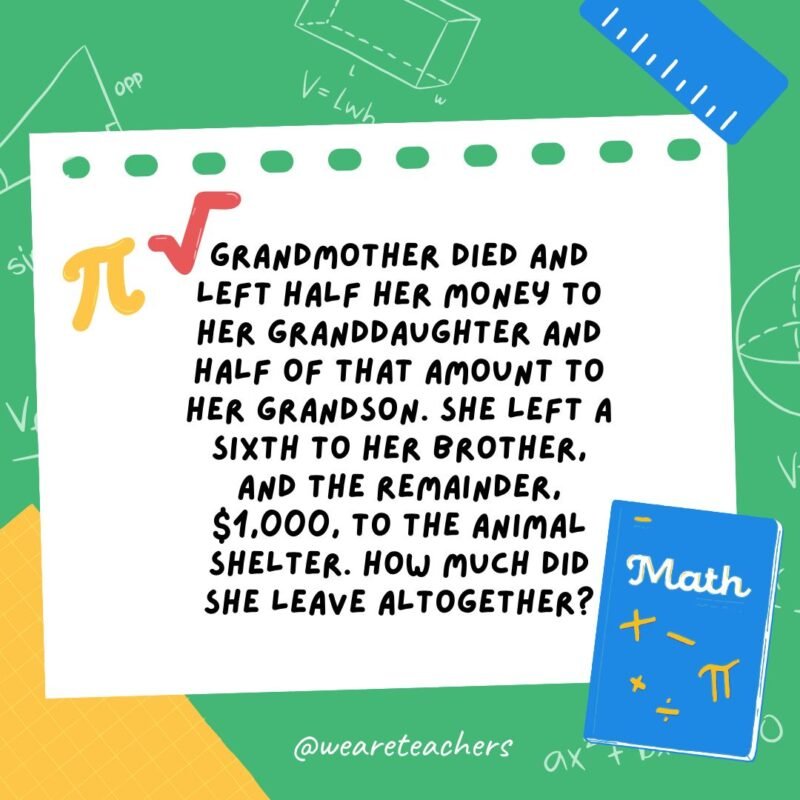 16. Grandmother died and left half her money to her granddaughter and half of that amount to her grandson. She left a sixth to her brother, and the remainder, $1,000, to the animal shelter. How much did she leave altogether?