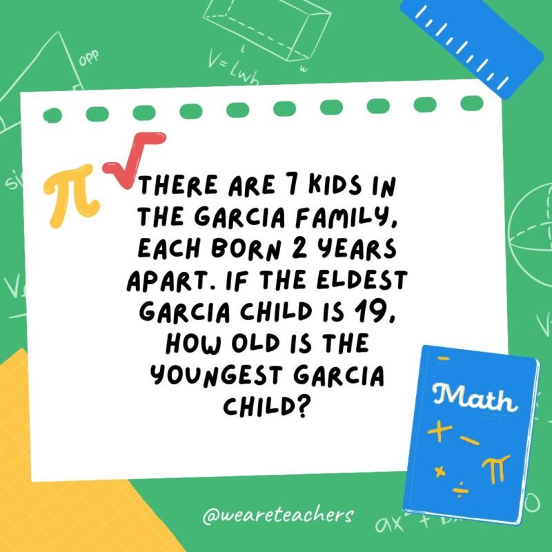 25. There are 7 kids in the Garcia family, each born 2 years apart. If the eldest Garcia child is 19, how old is the youngest Garcia child?- math brain teasers