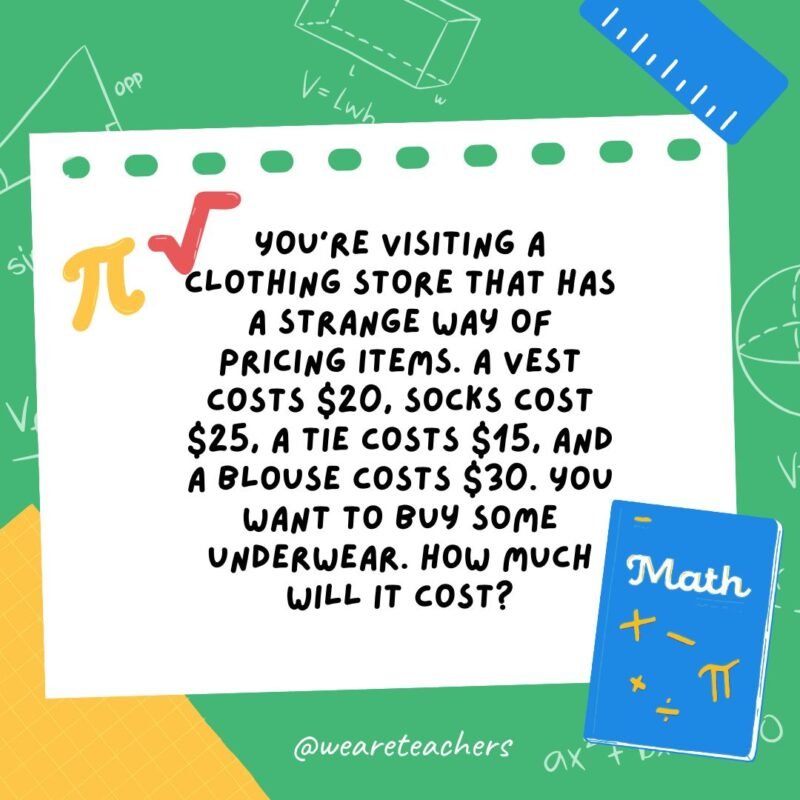 33. You're visiting a clothing store that has a strange way of pricing items. A vest costs $20, socks cost $25, a tie costs $15, and a blouse costs $30. You want to buy some underwear. How much will it cost?