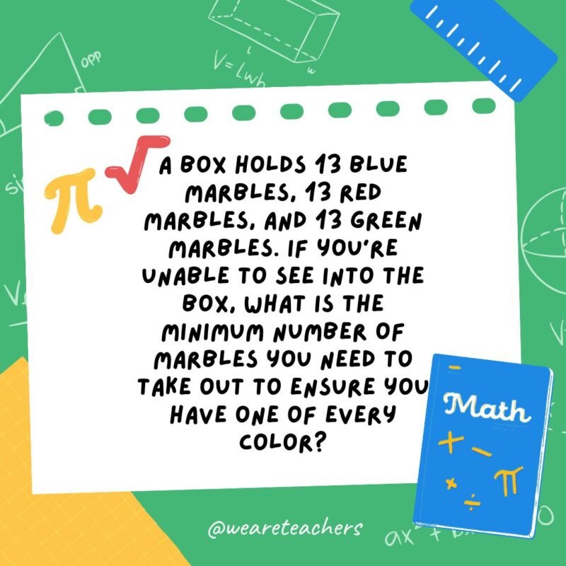 A box holds 13 blue marbles, 13 red marbles, and 13 green marbles. If you're unable to see into the box, what is the minimum number of marbles you need to take out to ensure you have one of every color?- math brain teasers