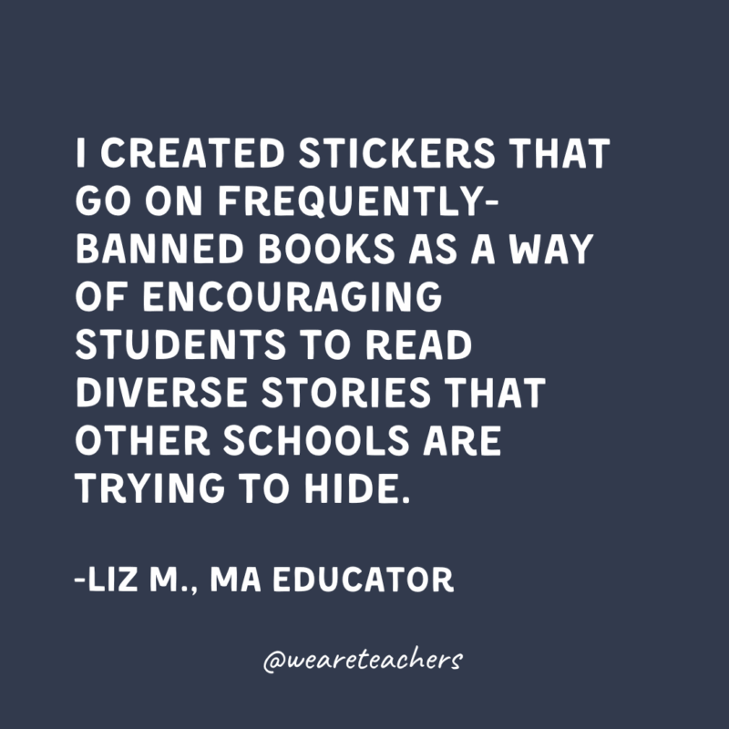Inclusive-Classroom-Quotes I created stickers that go on frequently-banned books as a way of encouraging students to read diverse stories that other schools are trying to hide.
-Liz M., Massachusetts Educator
