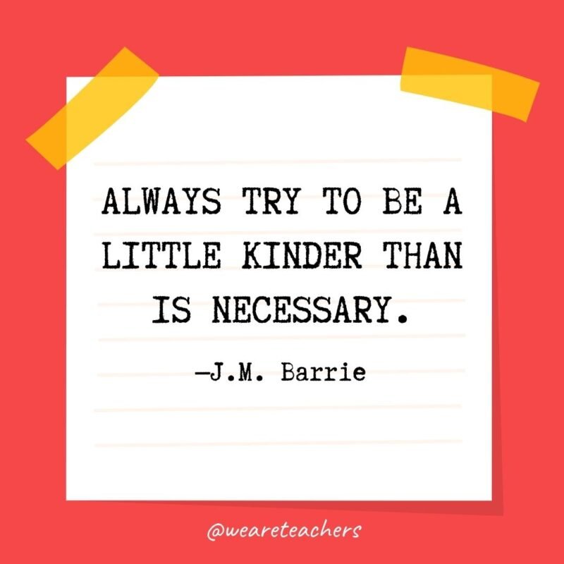 Kindness Quotes Always try to be a little kinder than is necessary. —J.M. Barrie