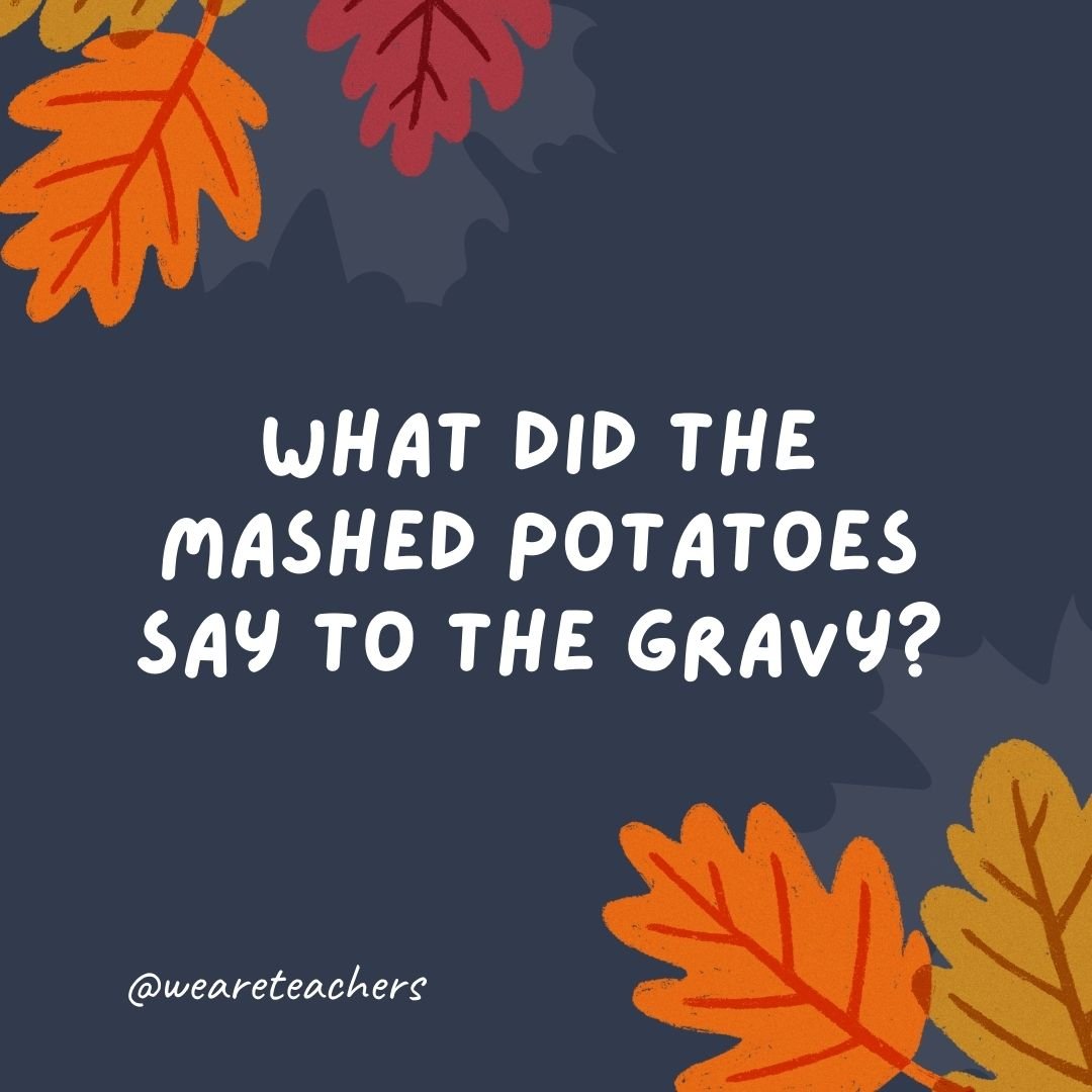 What did the mashed potatoes say to the gravy?
