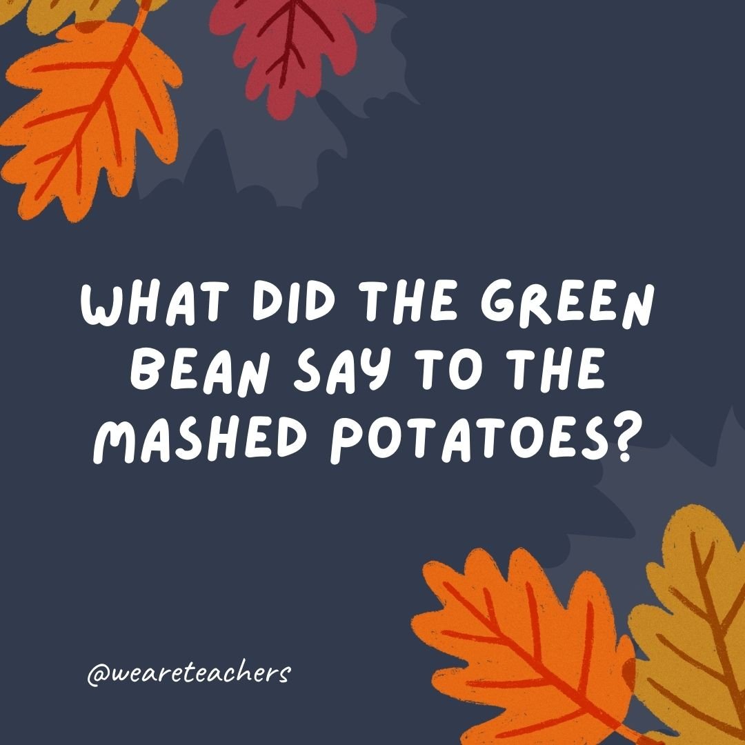What did the green bean say to the mashed potatoes?
