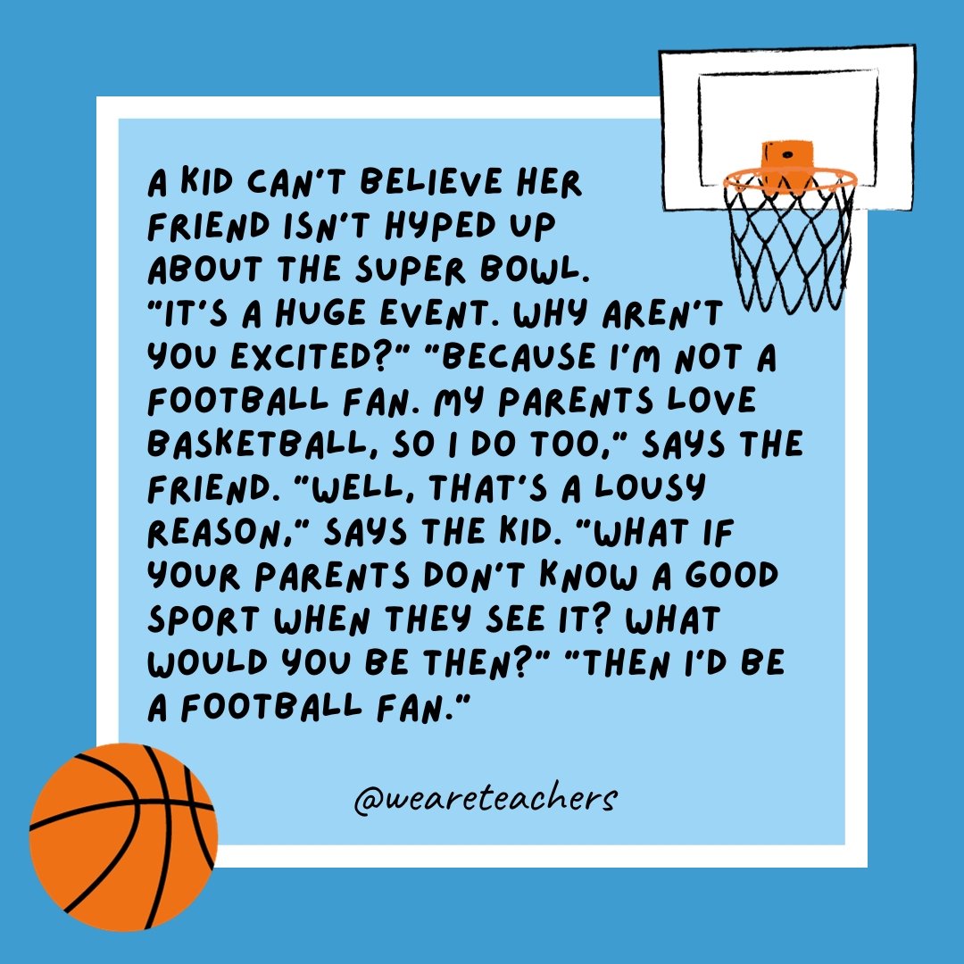 A kid can’t believe her friend isn’t hyped up about the Super Bowl. “It’s a huge event. Why aren’t you excited?” “Because I’m not a football fan. My parents love basketball, so I do too,” says the friend. “Well, that’s a lousy reason,” says the kid. “What if your parents don't know a good sport when they see it? What would you be then?” “Then I’d be a football fan.” 