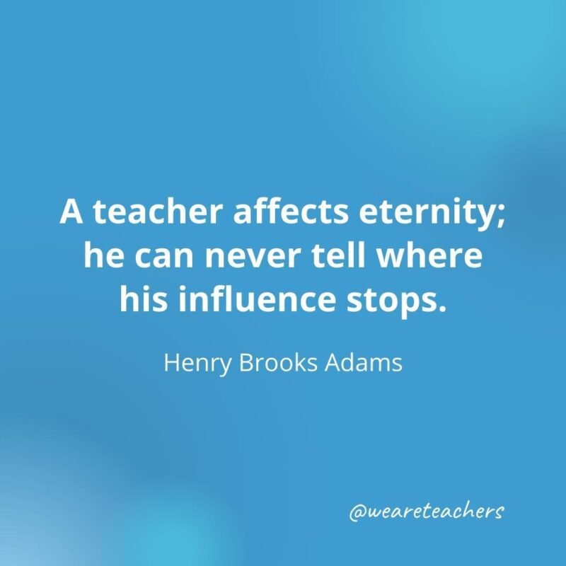 45 of Our All-Time Favorite Teacher Quotes A teacher affects eternity; he can never tell where his influence stops.